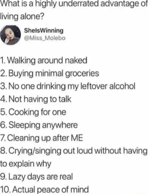 Vvhat is a highly unaerrated advantage of living alone ShelsWinning Miss_Molebo 1 Walking around naked 2 Buying minimal groceries 3 No one drinking my leftover alcohol 4 Not having to talk 5 Cooking for one 6 Sleeping anywhere 7Cleaning up after ME 8 Cryingsinging out loud without having to explain why O Lazy days are real 10 Actual peace of mind