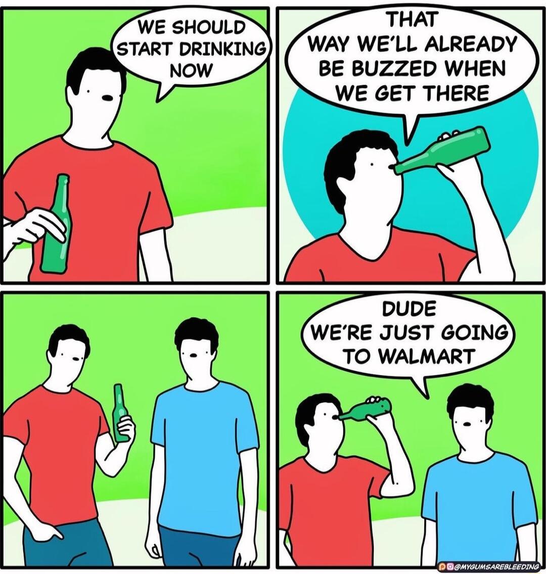 THAT WAY WELL ALREADY BE BUZZED WHEN WE GET THERE DUDE WERE JUST GOING TO WALMART