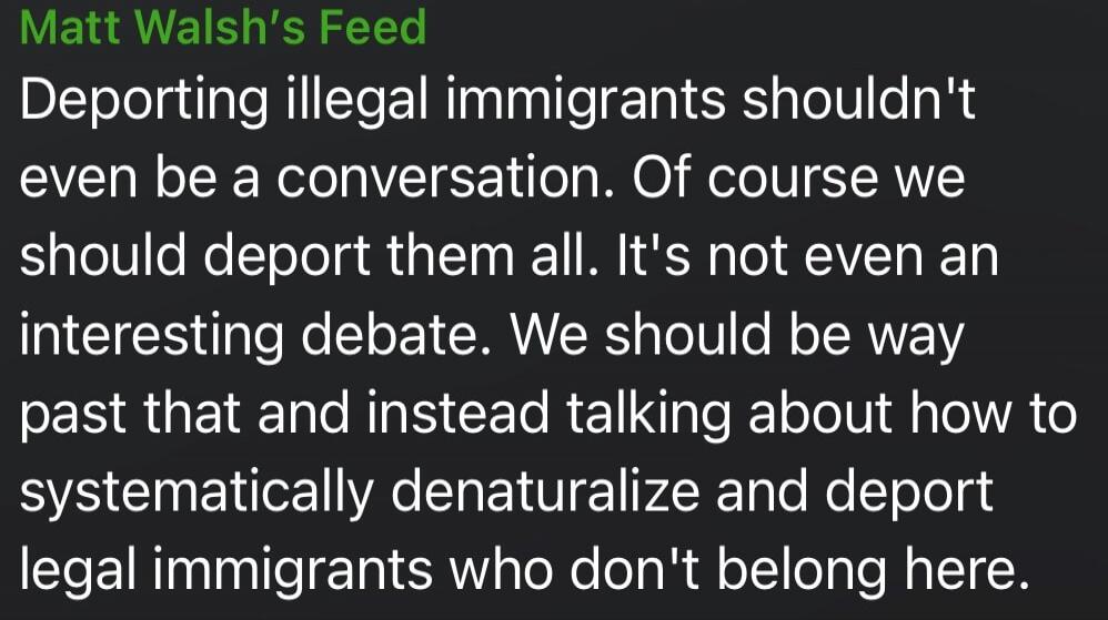 Matt Walsh's Feed
Deporting illegal immigrants shouldn't even be a conversation. Of course we should deport them all. It's not even an interesting debate. We should be way past that and instead talking about how to systematically denaturalize and deport legal immigrants who don't belong here.