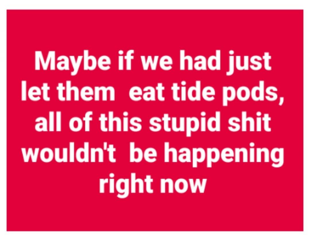 Maybe if we had just let them eat tide pods, all of this stupid shit wouldn't be happening right now