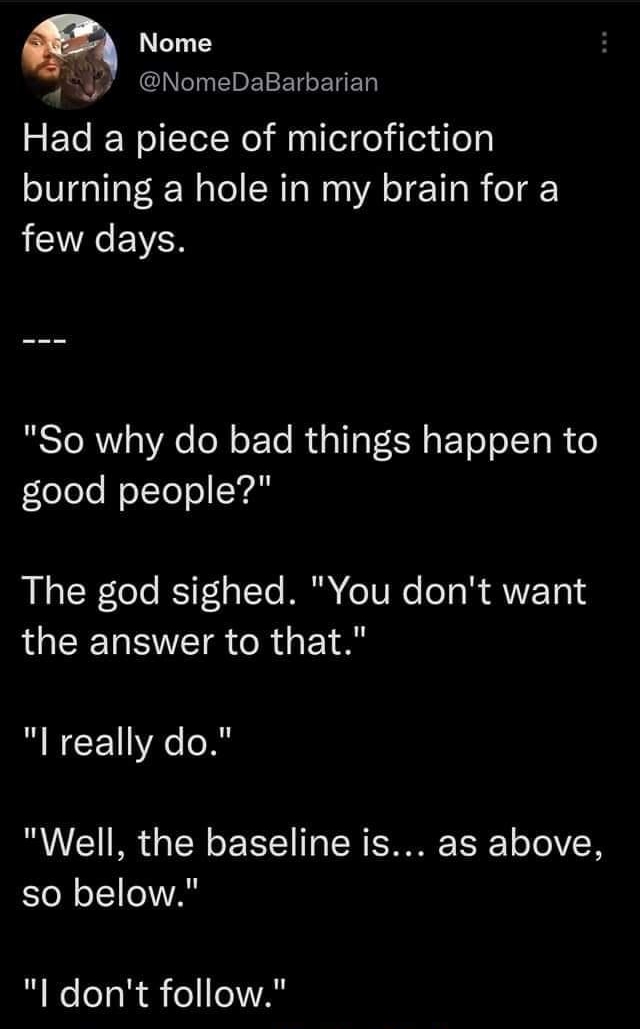 747 o 92e LS T CET m Nome g NomeDaBarbarian Had a piece of microfiction burning a hole in my brain for a FCIVRCEVCR RSTORWY WA ol o FoTe RUGTIR R s ETo oI Ta R o fleTele oTtelo Ve The god sighed You dont want GEENRIEIR CRGETA l really do Well the baseline is as above so below l dont follow 851 PM 04 Aug 22 Twitter Web App Tweet your reply 1l