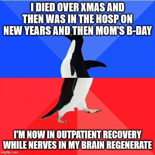 1 DIED OVER KMAS AND THEN WAS IN THE HOSPON NEW YEARS AND THEN MOMS B DAY A IM NOW IN OUTPATIENT RECOVERY WHILE NERVES IN MY BRAIN REGENERATE