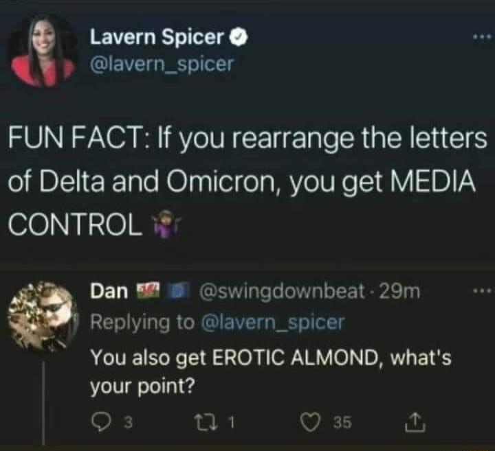 Lavern Spicer lavern_spicer FUN FACT If you rearrange the letters of Delta and Omicron you get MEDIA CONTROL 28 Dan swingdownbeat 29m Replying to lavern_spicer You also get EROTIC ALMOND whats your point R Q i