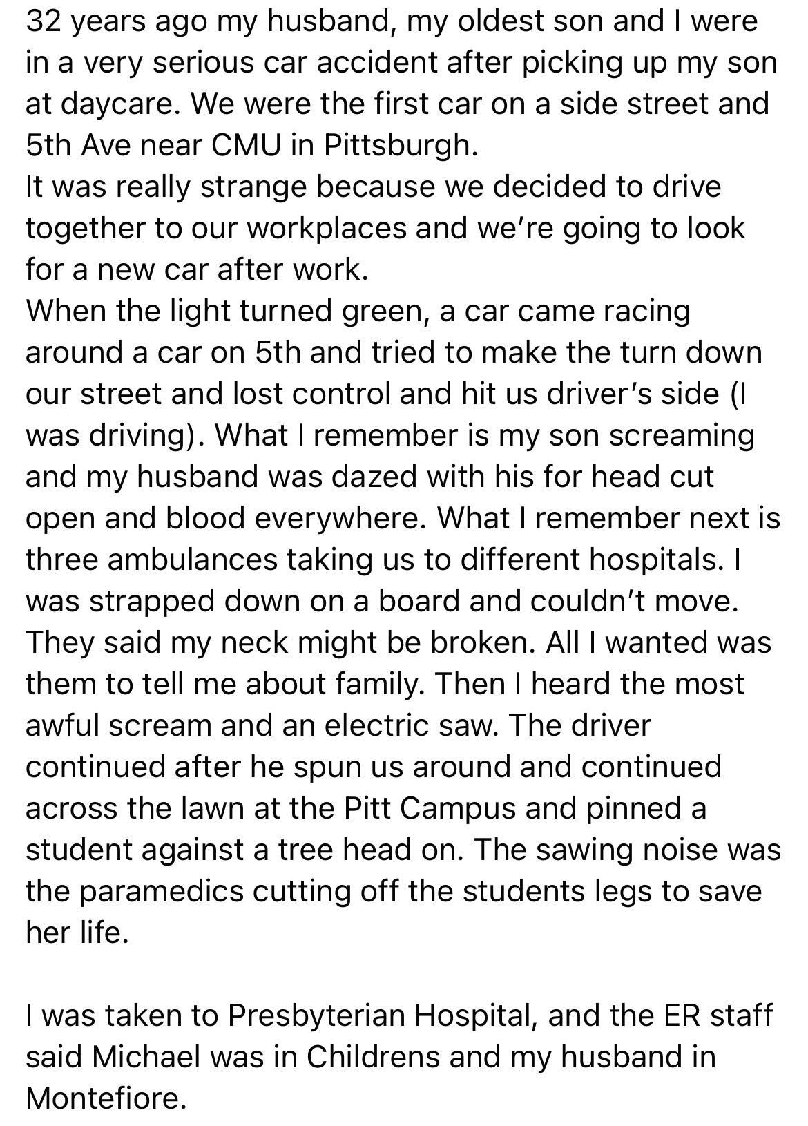 32 years ago my husband my oldest son and were in a very serious car accident after picking up my son at daycare We were the first car on a side street and 5th Ave near CMU in Pittsburgh It was really strange because we decided to drive together to our workplaces and were going to look for a new car after work When the light turned green a car came racing around a car on 5th and tried to make the 