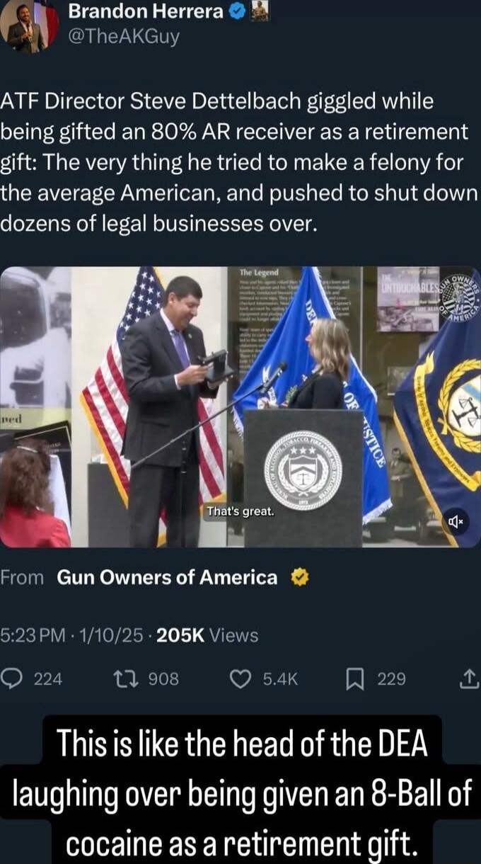 Brandon Herrera TheAKGuy ATF Director Steve Dettelbach giggled while being gifted an 80 AR receiver as a retirement gift The very thing he tried to make a felony for the average American and pushed to shut down dozens of legal businesses over From Gun Owners of America 523PM 11025 205K Views Q 224 13 908 Q 54k A 229 T NN ICRGENCEL R GEN laughing over being given an 8 Ball of cocaine as a retiremen