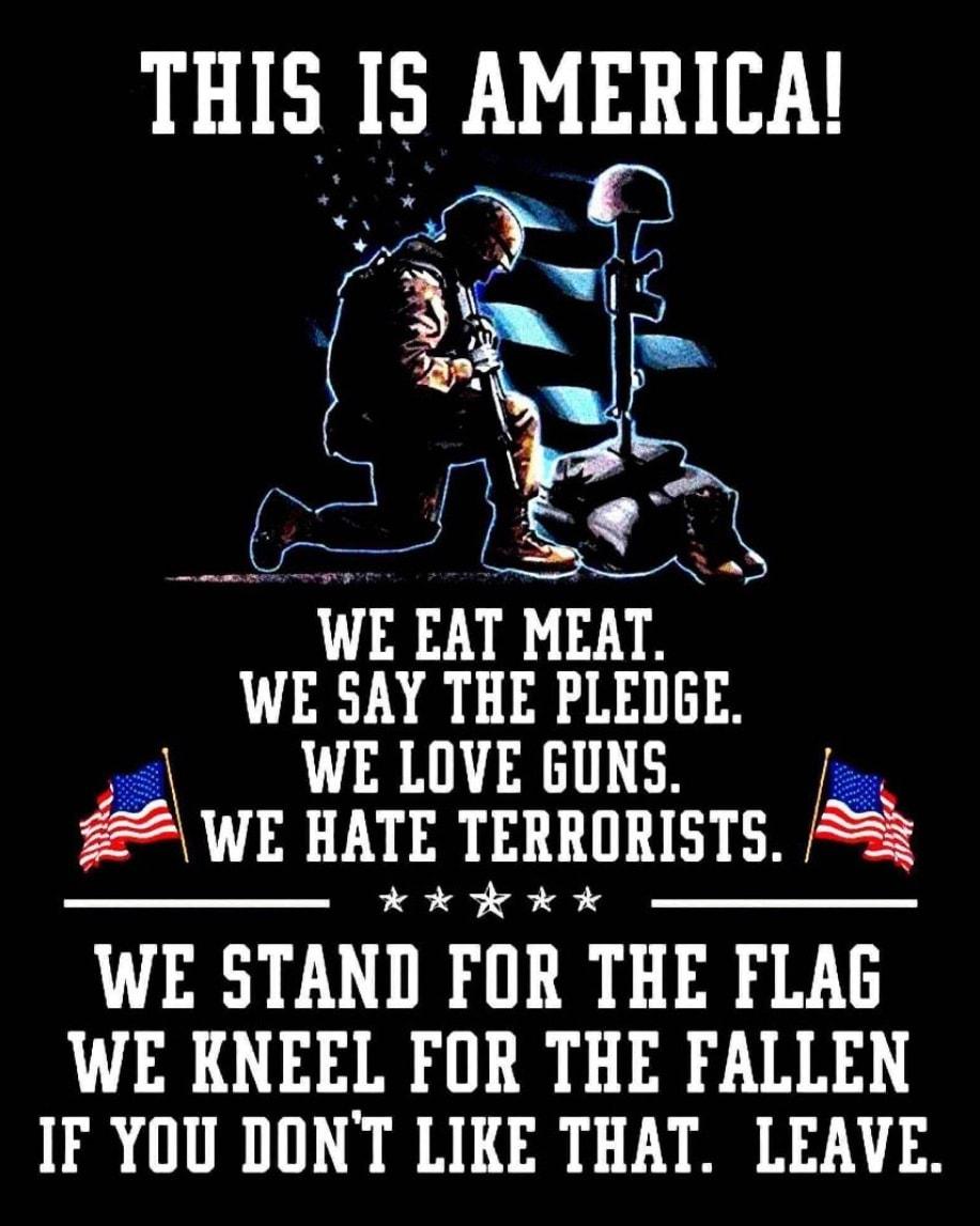 THIS IS AMERICA WE EAT MEAT WE SAY THE PLEGGE WE LOVE GUNS WE HATE TERRORISTS H kK WE STAND FOR THE FLAG WE KNEEL FOR THE FALLEN IF YOU DONT LIKE THAT LEAVE