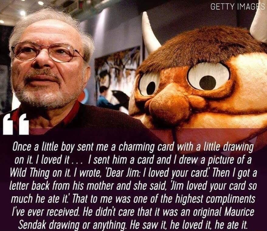 Once a little boy sent me a charming card with a little drawing onitlovedit sent him a card and drew a picture of a Wild Thing on it wrote Dear Jim loved your card Then got a letter back from his mother and she said Jim loved your card so much he ate it That to me was one of the highest compliments Ive ever received He didn care that it was an original Maurice Sendak drawing or anything He saw it 