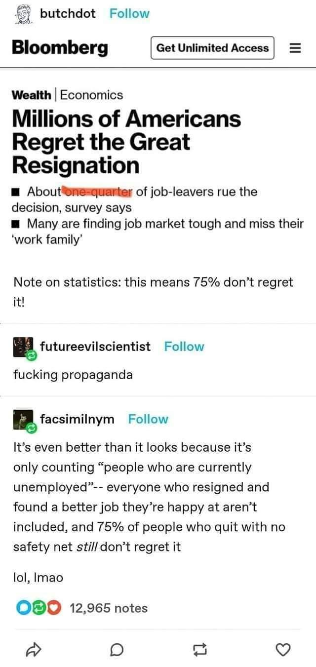 butchdot Follow Bloomberg Wealth Economics Millions of Americans Regret the Great Resignation W Aboutenesguanter of job leavers rue the decision survey says m Many are finding job market tough and miss their work family Note on statistics this means 75 dont regret it futureevilscientist Follow fucking propaganda facsimilnym Follow Its even better than it looks because its only counting people who 