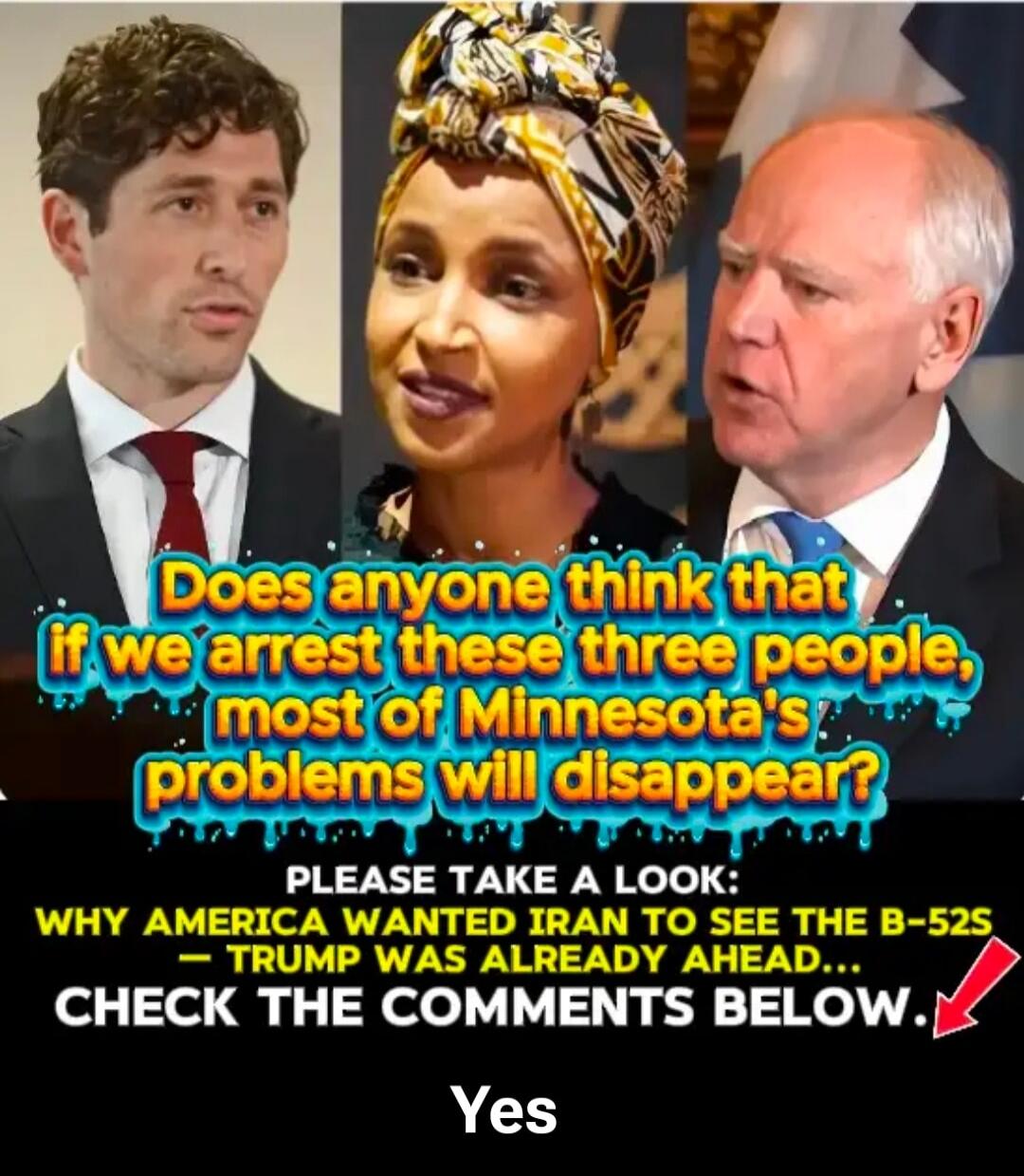Does anyone think that if we arrest these three people, most of Minnesota's problems will disappear?

PLEASE TAKE A LOOK:
WHY AMERICA WANTED IRAN TO SEE THE B-52S – TRUMP WAS ALREADY AHEAD...
CHECK THE COMMENTS BELOW.
Yes