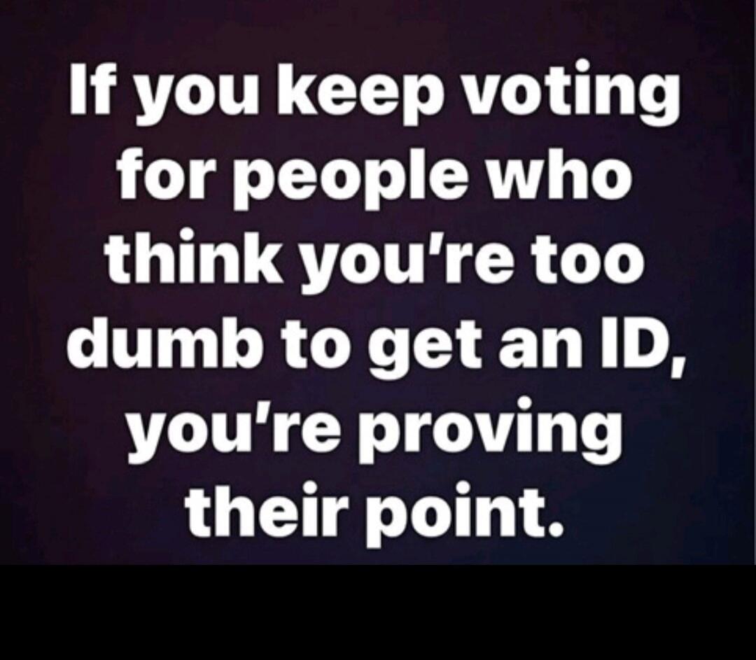 If you keep voting for people who think you’re too dumb to get an ID, you’re proving their point.