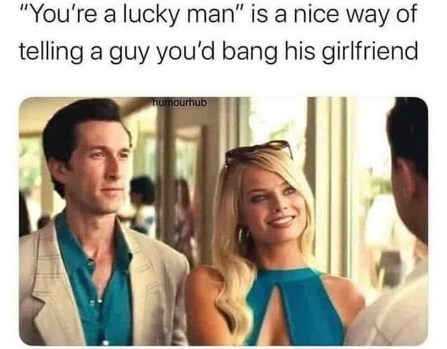 Youre a lucky man is a nice way of telling a guy youd bang his girlfriend