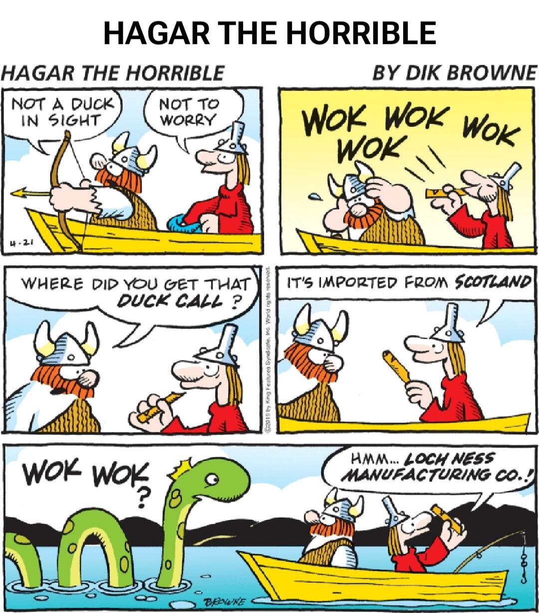 HAGAR THE HORRIBLE
HAGAR THE HORRIBLE BY DIK BROWNE
NOT A DUCK IN SIGHT
NOT TO WORRY
WOK WOK WOK
WHERE DID YOU GET THAT DUCK CALL ?
IT'S IMPORTED FROM SCOTLAND
WOK WOK
Hmm... LOCH NESS MANUFACTURING CO.