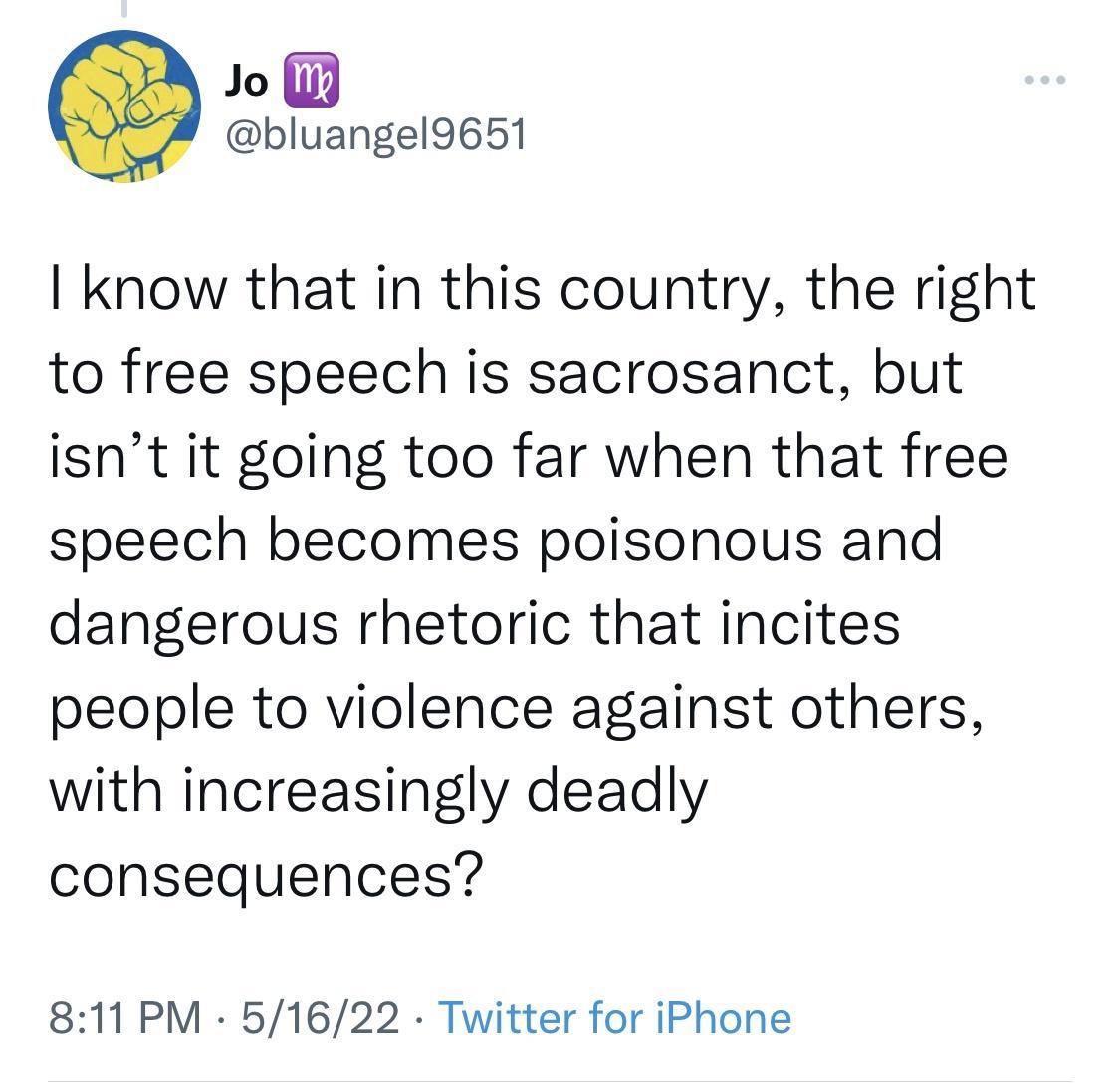 Jo bluangel9651 know that in this country the right to free speech is sacrosanct but isnt it going too far when that free speech becomes poisonous and dangerous rhetoric that incites people to violence against others with increasingly deadly consequences 811 PM 51622 Twitter for iPhone