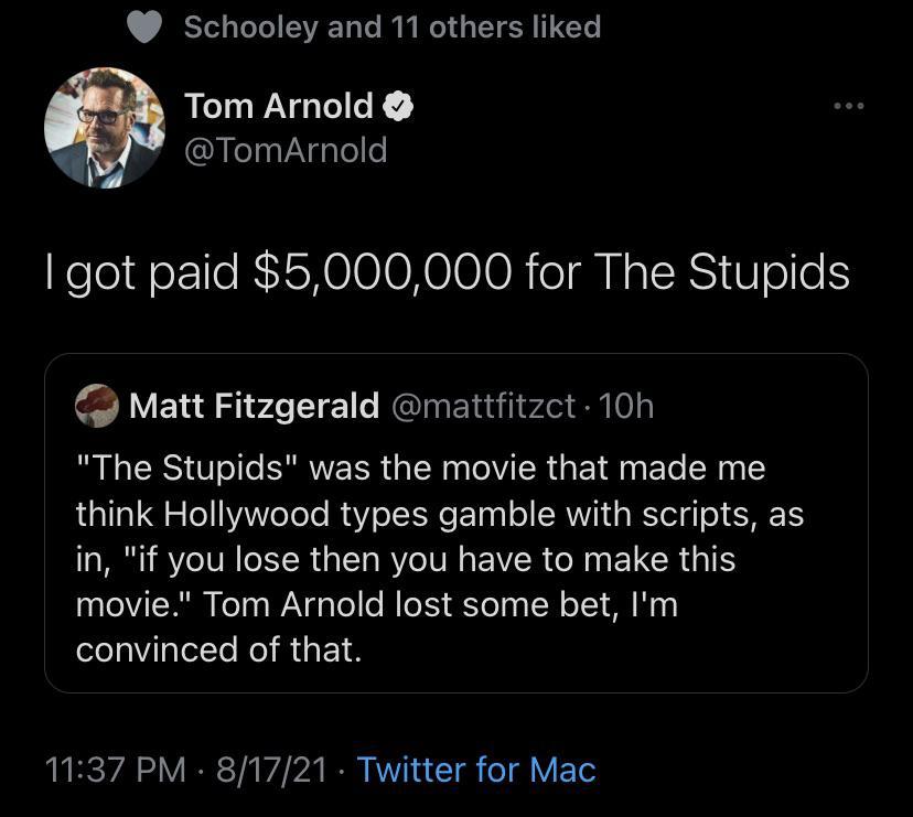 Schooley and 11 others liked A Tom Arnold y TomArnold got paid 5000000 for The Stupids Matt Fitzgerald mattfitzct 10h The Stupids was the movie that made me think Hollywood types gamble with scripts as in if you lose then you have to make this movie Tom Arnold lost some bet Im convinced of that 1137 PM 81721 Twitter for Mac