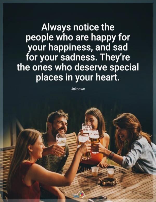 Always notice the people who are happy for your happiness, and sad for your sadness. They're the ones who deserve special places in your heart. Unknown