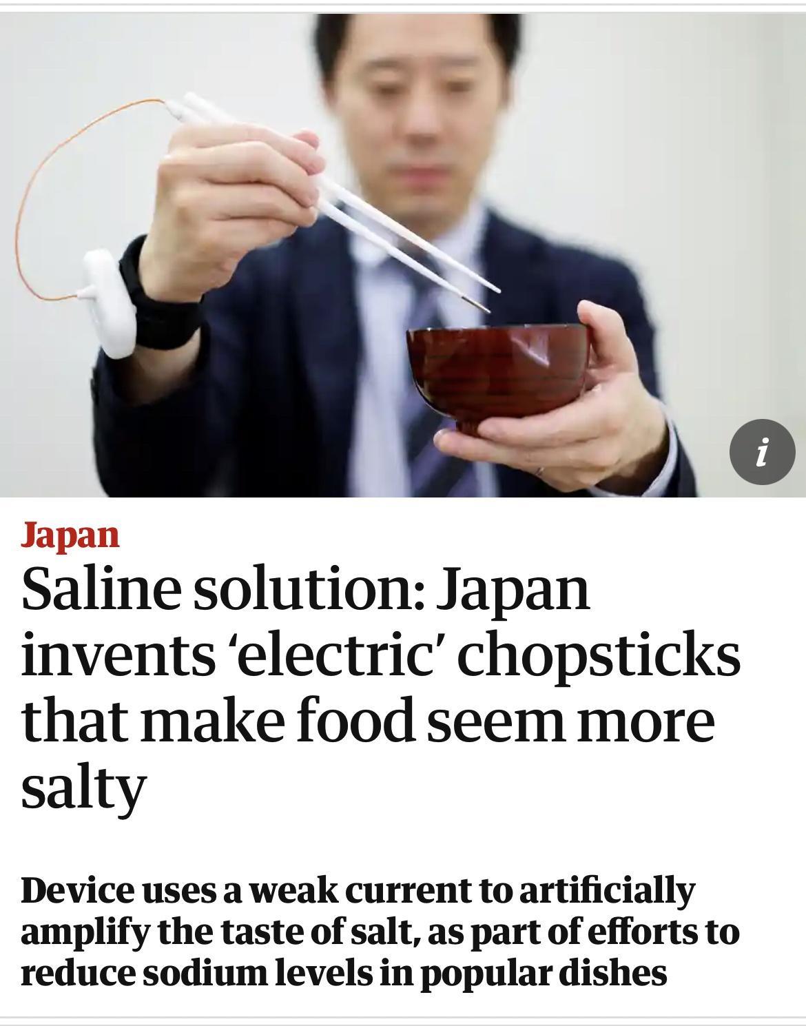 O Japan Saline solution Japan invents electric chopsticks that make food seem more salty Device uses a weak current to artificially amplify the taste of salt as part of efforts to reduce sodium levels in popular dishes