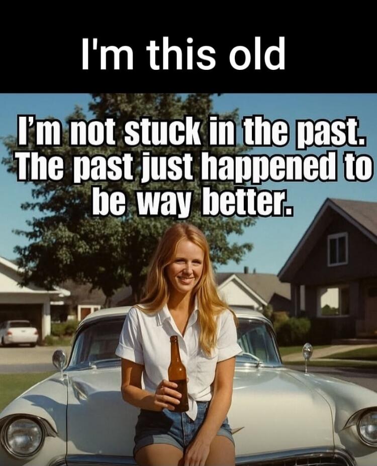 I'm this old. I'm not stuck in the past. The past just happened to be way better.
