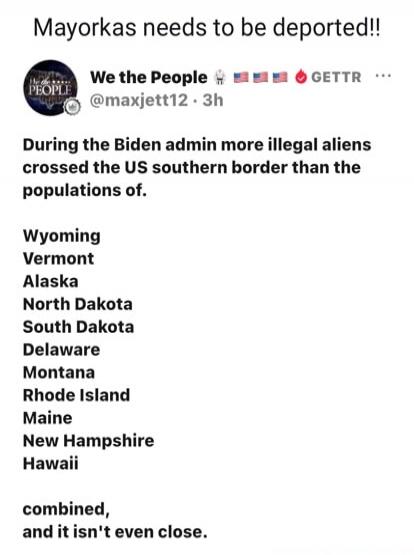 Mayorkas needs to be deported!! We the People 🇺🇸 🇺🇸 🇺🇸 GETTR During the Biden admin more illegal aliens crossed the US southern border than the populations of. Wyoming Vermont Alaska North Dakota South Dakota Delaware Montana Rhode Island Maine New Hampshire Hawaii combined, and it isn't even close.