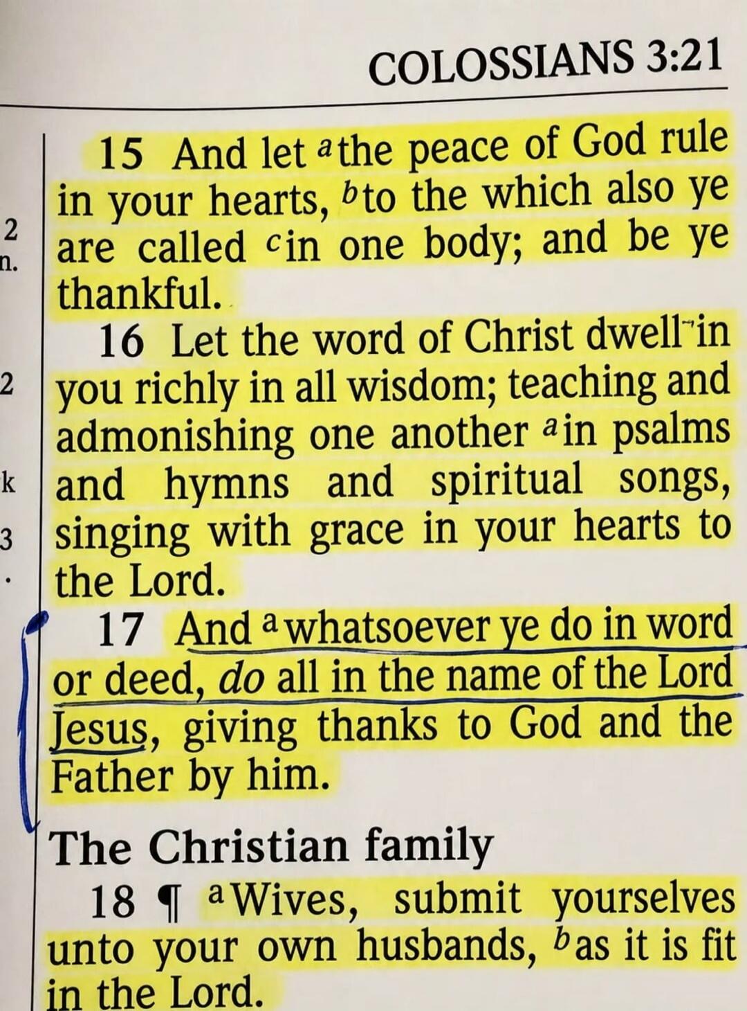 COLOSSIANS 3:15-18. 15 And let the peace of God rule in your hearts, to the which also ye are called in one body; and be ye thankful. 16 Let the word of Christ dwell in you richly in all wisdom; teaching and admonishing one another in psalms and hymns and spiritual songs, singing with grace in your hearts to the Lord. 17 And whatsoever ye do in wor