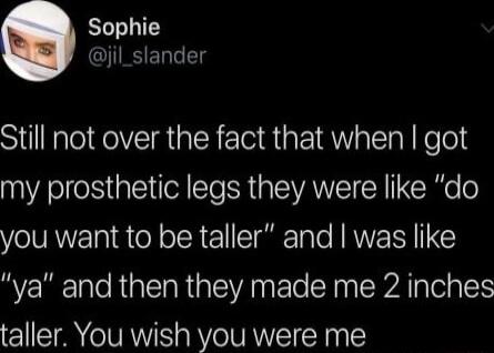 Sophie jil_slander Still not over the fact that when got my prosthetic legs they were like do you want to be taller and was like ya and then they made me 2 inches taller You wish you were me