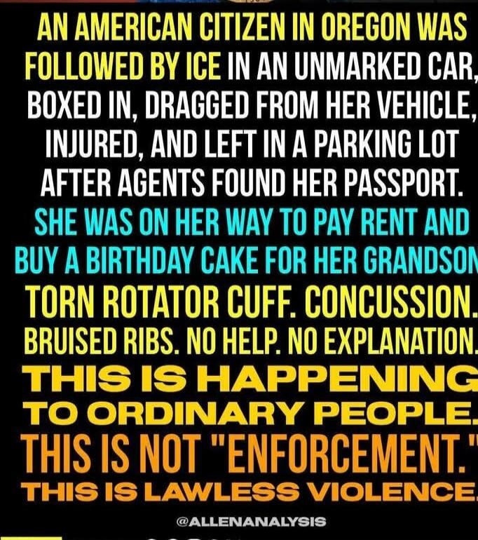 AN AMERICAN CITIZEN IN OREGON WAS FOLLOWED BY ICE IN AN UNMARKED CAR, BOXED IN, DRAGGED FROM HER VEHICLE, INJURED, AND LEFT IN A PARKING LOT AFTER AGENTS FOUND HER PASSPORT.
SHE WAS ON HER WAY TO PAY RENT AND BUY A BIRTHDAY CAKE FOR HER GRANDSON.
TORN ROTATOR CUFF. CONCUSSION. BRUISED RIBS. NO HELP. NO EXPLANATION.
THIS IS HAPPENING TO ORDINARY PEO