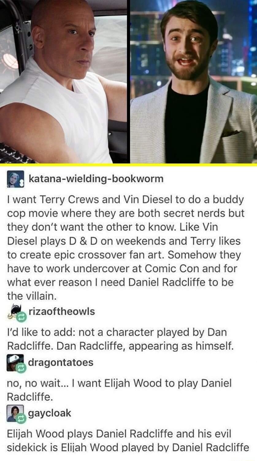 l katana wielding bookworm want Terry Crews and Vin Diesel to do a buddy cop movie where they are both secret nerds but they dont want the other to know Like Vin Diesel plays D D on weekends and Terry likes to create epic crossover fan art Somehow they have to work undercover at Comic Con and for what ever reason need Daniel Radcliffe to be the villain rizaoftheowls Id like to add not a character 