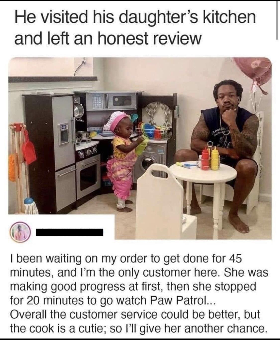 He visited his daughters kitchen and left an honest review been waiting on my order to get done for 45 minutes and Im the only customer here She was making good progress at first then she stopped for 20 minutes to go watch Paw Patrol Overall the customer service could be better but the cook is a cutie so Ill give her another chance