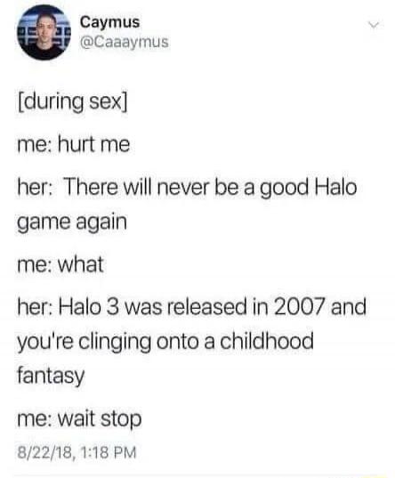 Caymus @Caaaymus
[during sex]
me: hurt me
her: There will never be a good Halo game again
me: what
her: Halo 3 was released in 2007 and you're clinging onto a childhood fantasy
me: wait stop
8/22/18, 1:18 PM