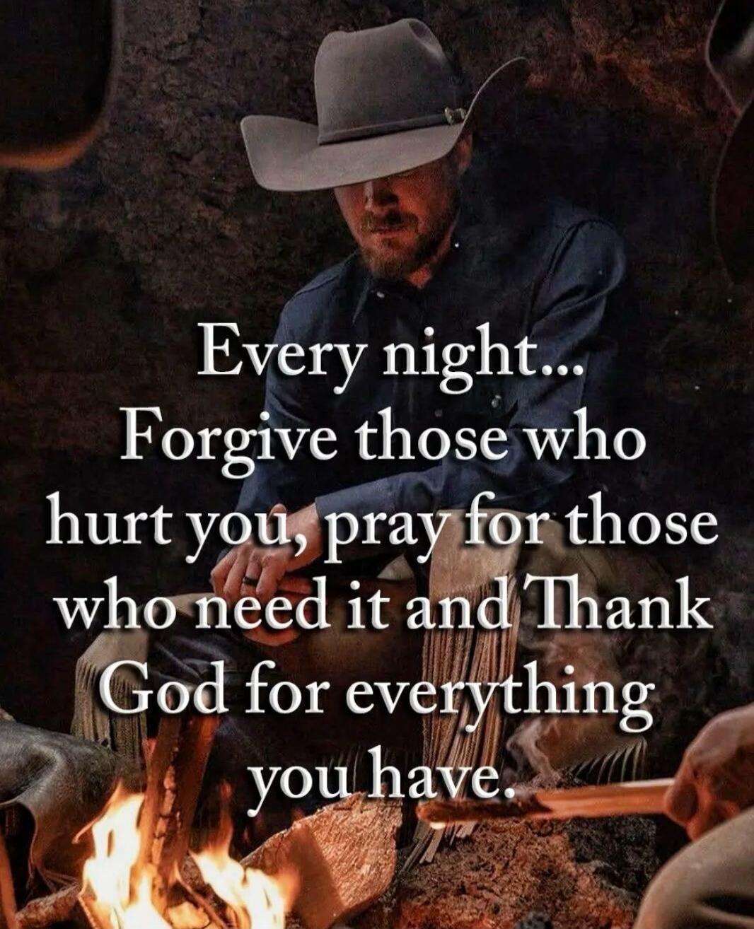 Every night... Forgive those who hurt you, pray for those who need it and Thank God for everything you have.
