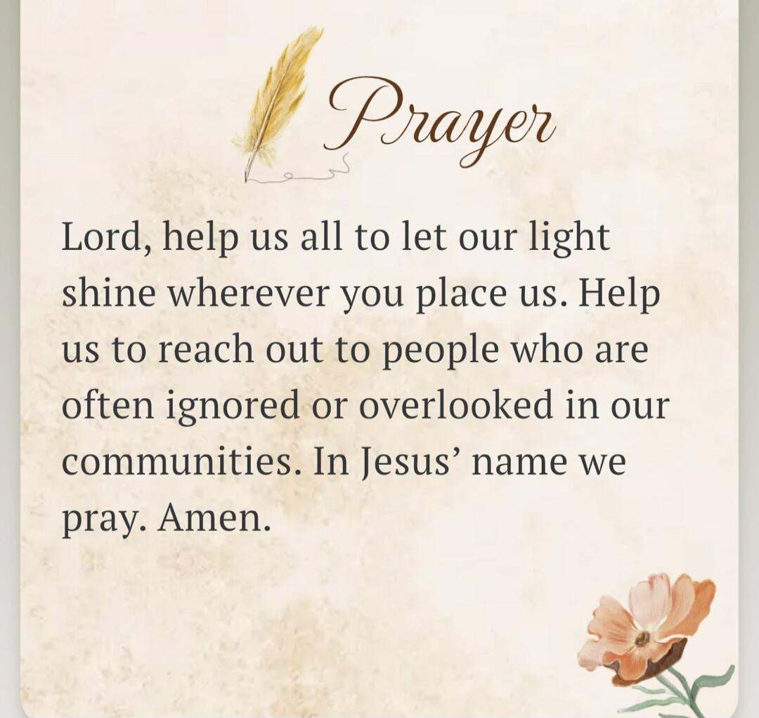 Prayer Lord, help us all to let our light shine wherever you place us. Help us to reach out to people who are often ignored or overlooked in our communities. In Jesus' name we pray. Amen.