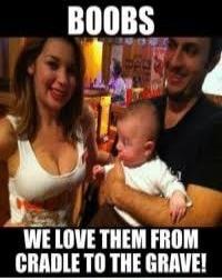 BOOBS WE LOVE THEM FROM CRADLE TO THE GRAVE!