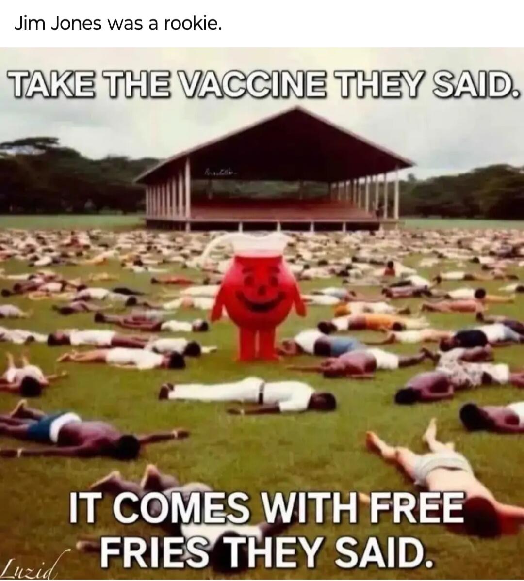 Jim Jones was a rookie.
TAKE THE VACCINE THEY SAID.
IT COMES WITH FREE FRIES THEY SAID.