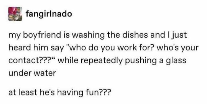 l fangirlnado my boyfriend is washing the dishes and just heard him say who do you work for whos your contact while repeatedly pushing a glass under water at least hes having fun