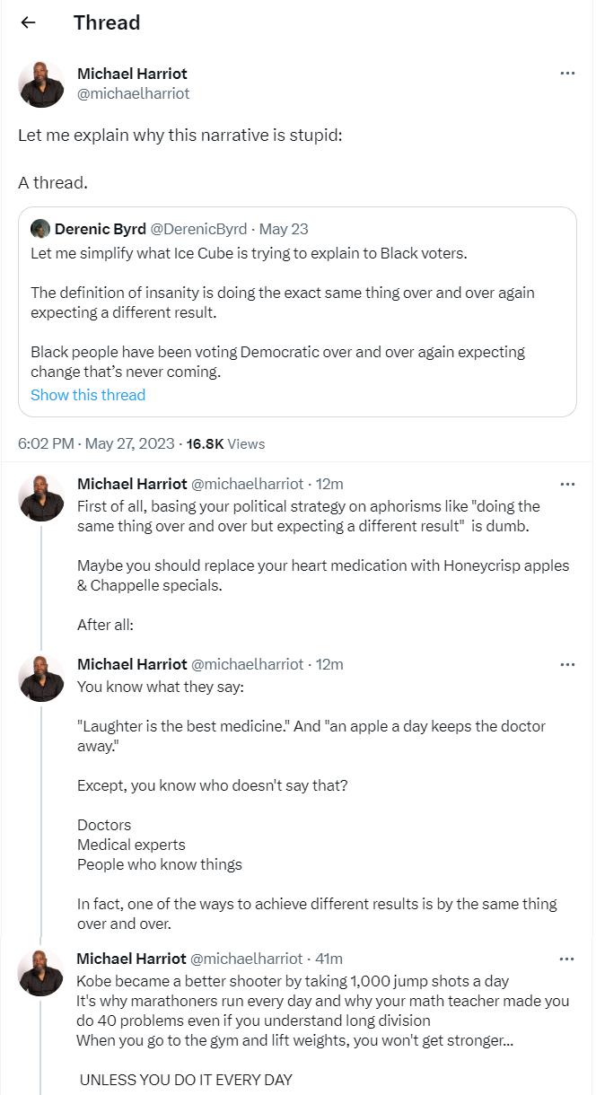 Thread Michael Harriot michaelharriot Let me explain why this narrative is stupid Athread Derenic Byrd Dereniceyd May 23 Let me simplify what lce Cube s trying o explain to Black voters The definition of nsanity is doing the exact same thing over and over again expectinga diferent result Black people have been voting Democratic over and over again expecting change thats never coming Show this thre