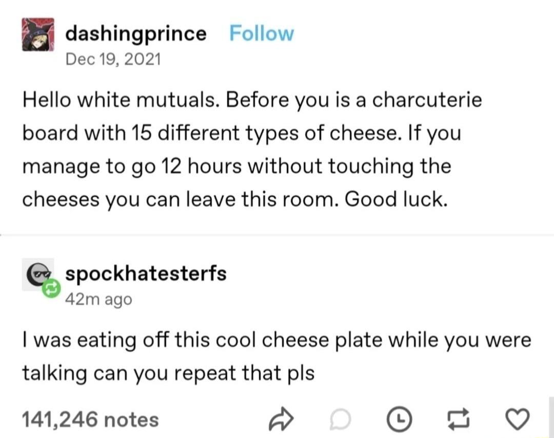 dashingprince Follow Dec9 2021 Hello white mutuals Before you is a charcuterie board with 15 different types of cheese If you manage to go 12 hours without touching the cheeses you can leave this room Good luck spockhatesterfs 42mago was eating off this cool cheese plate while you were talking can you repeat that pls 141246 notes 3 Q