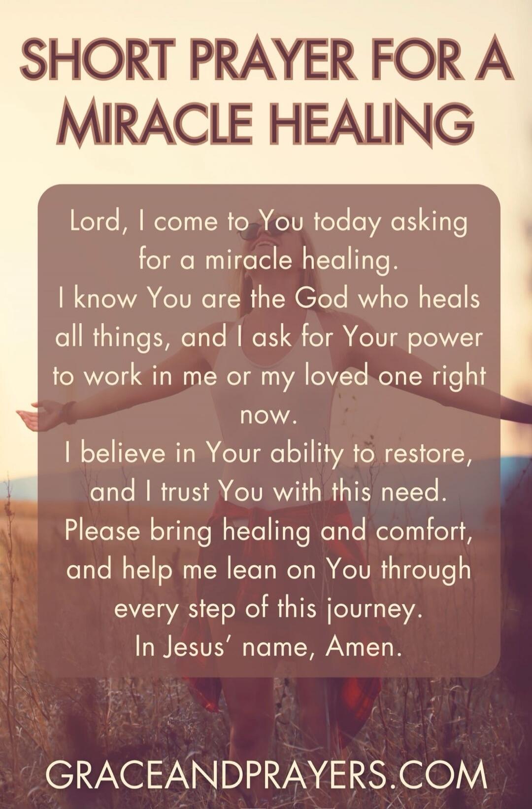 SHORT PRAYER FOR A MIRACLE HEALING

Lord, I come to You today asking for a miracle healing. I know You are the God who heals all things, and I ask for Your power to work in me or my loved one right now. I believe in Your ability to restore, and I trust You with this need. Please bring healing and comfort, and help me lean on You through every step 