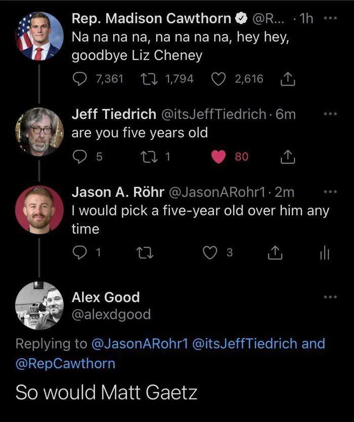 g Rep Madison Cawthorn R 1h k Na na na na na na na na hey hey goodbye Liz Cheney O 7361 1 1794 Q 2616 T 4 Jeff Tiedrich itsJeffTiedrich 6m EICR R IYERYEET S o o s M1 s N BELT 1 W W 20 o NEeTaVaV 2os Tt B2A 1 would pick a five year old over him any time O T VA o il L Alex Good G eTelelo RE NI lale R R ONENTaVa2e T RGUI NI R NTTo Tl g T e RepCawthorn So would Matt Gaetz