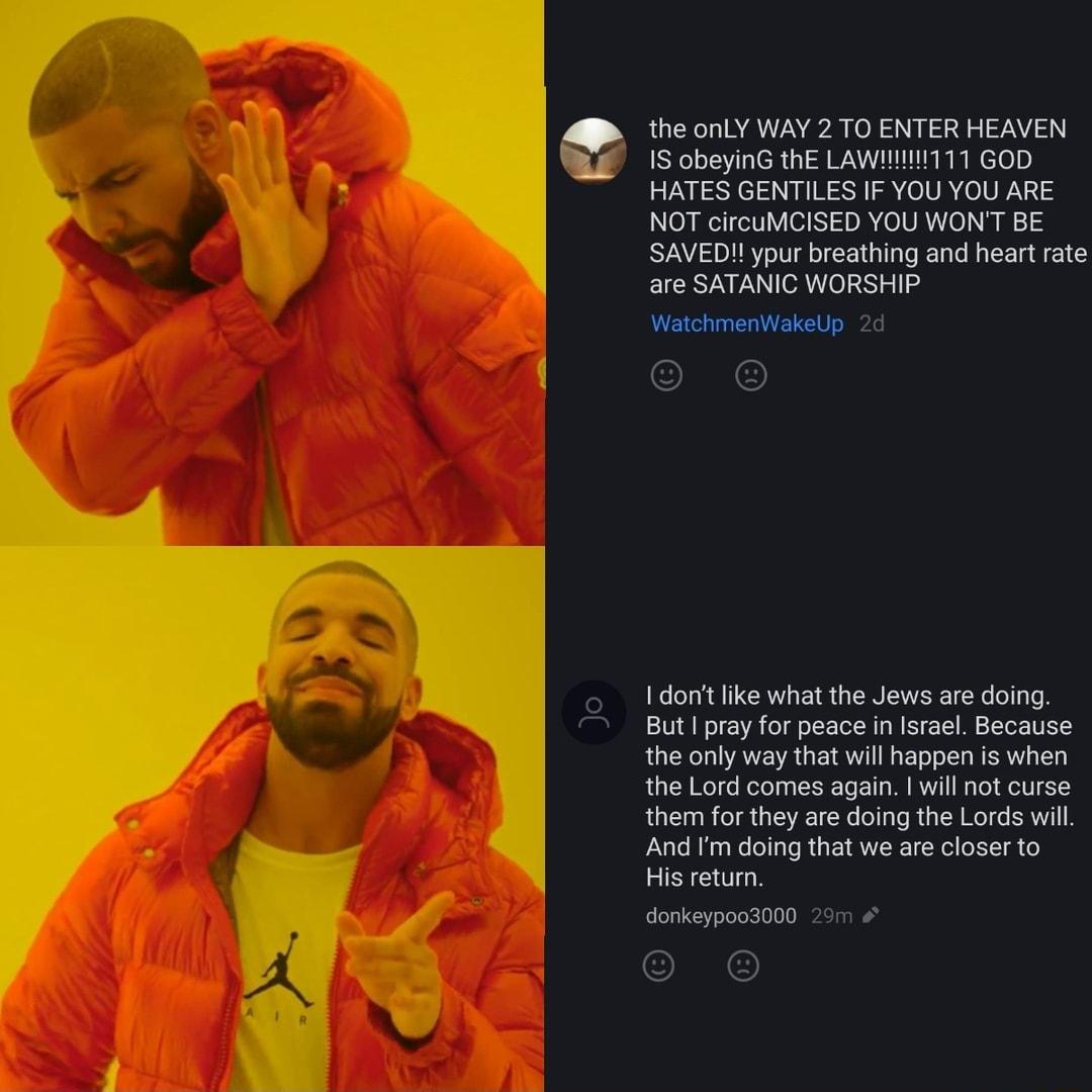 the LY WAY 2 TOENTER HEAVEN F 15 obeyins the LawnT11 Goo HATES GENTILES IF YOUYOU ARE NOT crcuMCISED YOU WON B SAVEDIIypur breating and heart e are SATANIC WORSHIP Wahmenat 20 1 don ke what the Jews are doing But proy or peace n Isroel Because the only way that willappen Is when the Lord comes again wil not curse the for they are doing the Lords il And Fm doing that we are closer to His eturn e cl