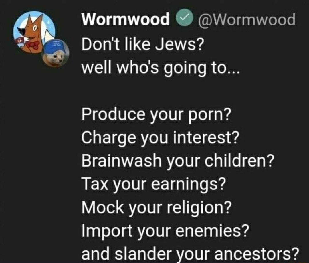 Wormwood Wormwood Dont like Jews well whos going to Produce your porn Charge you interest Brainwash your children Tax your earnings Mock your religion Import your enemies and slander your ancestors