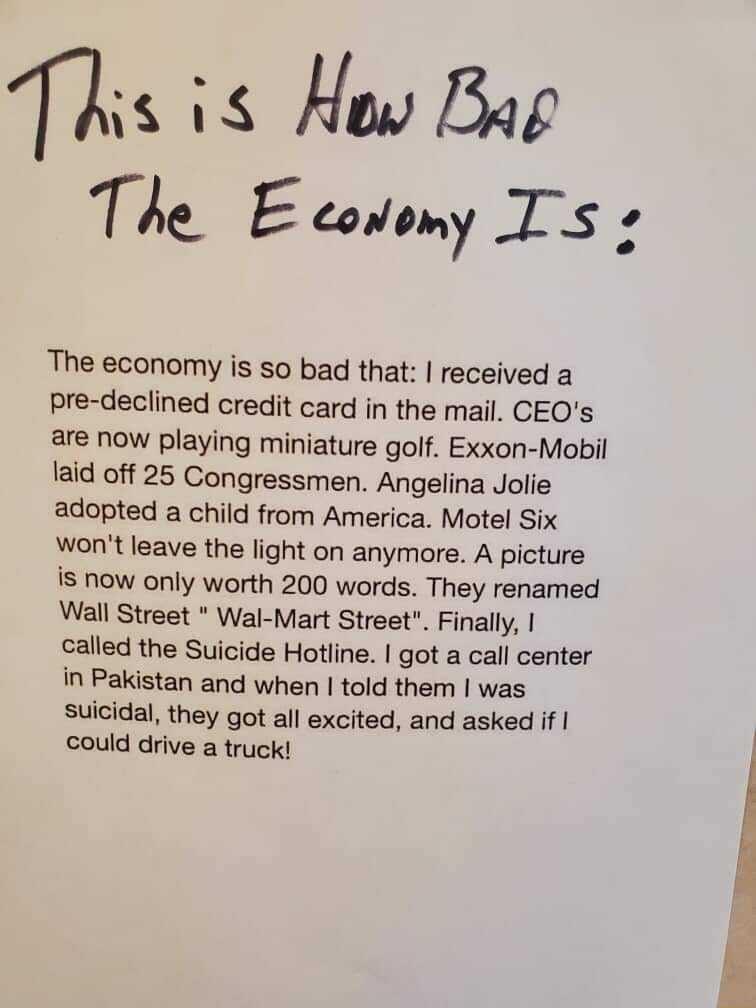 s 18 How Bag The E covomy Ts The economy is so bad that received a pre declined credit card in the mail CEQOs are now playing miniature golf Exxon Mobil laid off 25 Congressmen Angelina Jolie adopted a child from America Motel Six wont leave the light on anymore A picture is now only worth 200 words They renamed Wall Street Wal Mart Street Finally called the Suicide Hotline got a call center in Pa