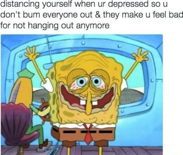 distancing yourself when ur depressed SO U dont bum everyone out they make u feel bad for not hanging out anymore