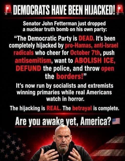 DEMOCRATS HAVE BEEN HIJACKED! Senator John Fetterman just dropped a nuclear truth bomb on his own party: “The Democratic Party is DEAD. It’s been completely hijacked by pro-Hamas, anti-Israel radicals who cheer for October 7th, push antisemitism, want to ABOLISH ICE, DEFUND the police, and throw open the borders!” It’s now run by socialists and ext