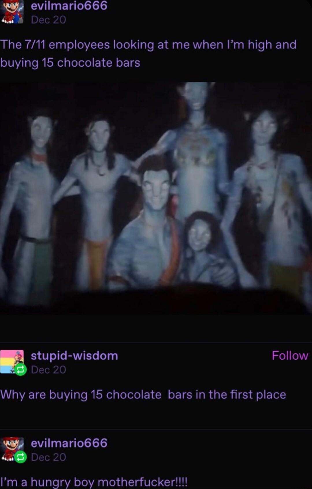 The 711 employees looking at me when Im high and buying 15 chocolate bars stupid wisdom Follow Why are buying 15 chocolate bars in the first place evilmario666 Dec 20 Im a hungry boy motherfucker