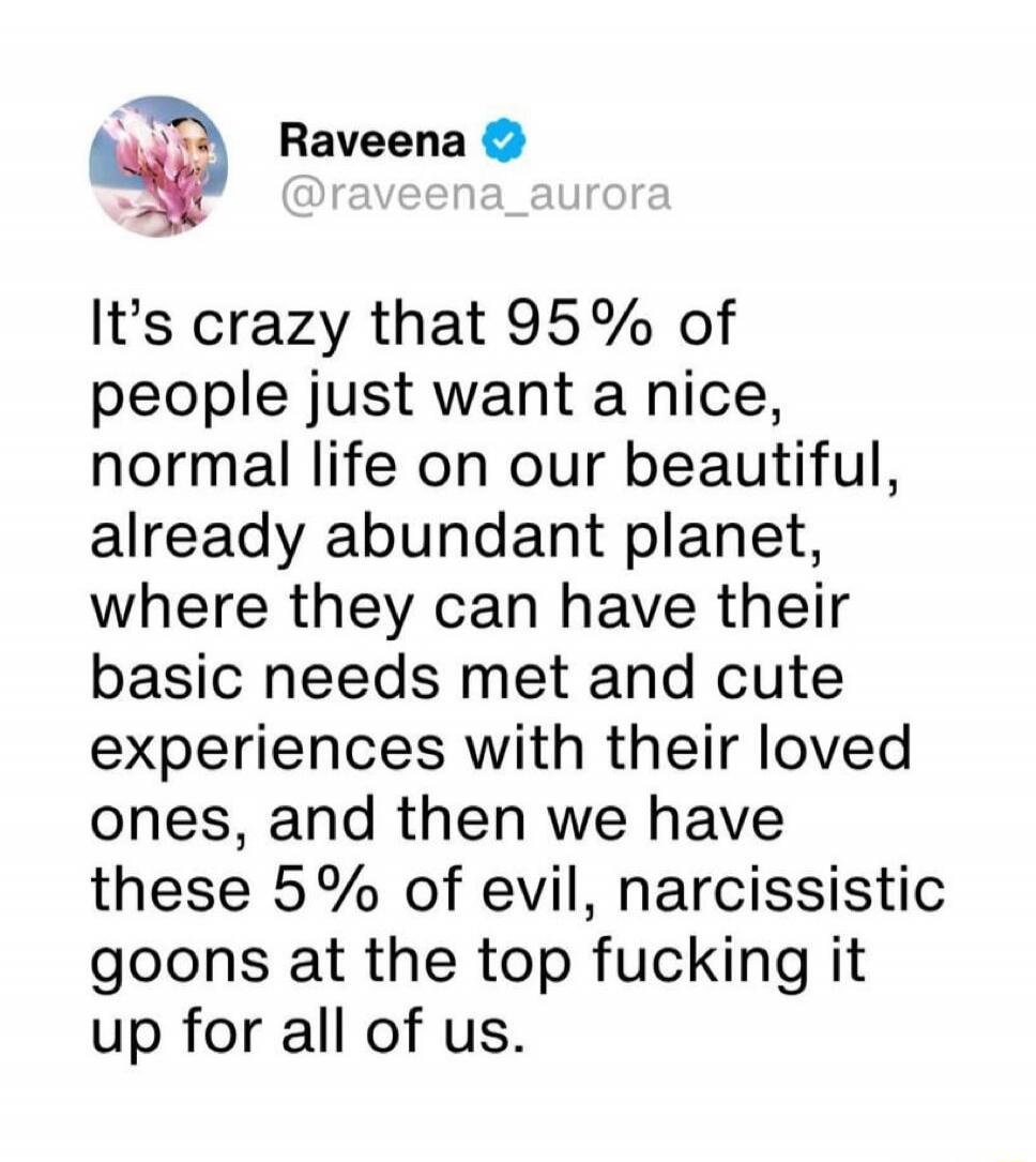 Raveena @raveena_aurora It's crazy that 95% of people just want a nice, normal life on our beautiful, already abundant planet, where they can have their basic needs met and cute experiences with their loved ones, and then we have these 5% of evil, narcissistic goons at the top fucking it up for all of us.