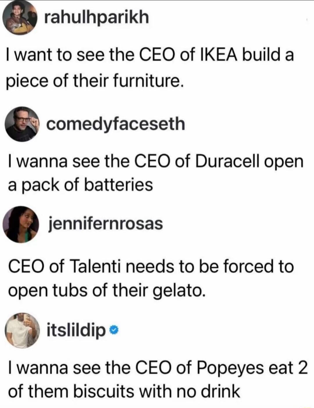 I want to see the CEO of IKEA build a piece of their furniture.
I wanna see the CEO of Duracell open a pack of batteries
CEO of Talenti needs to be forced to open tubs of their gelato.
I wanna see the CEO of Popeyes eat 2 of them biscuits with no drink