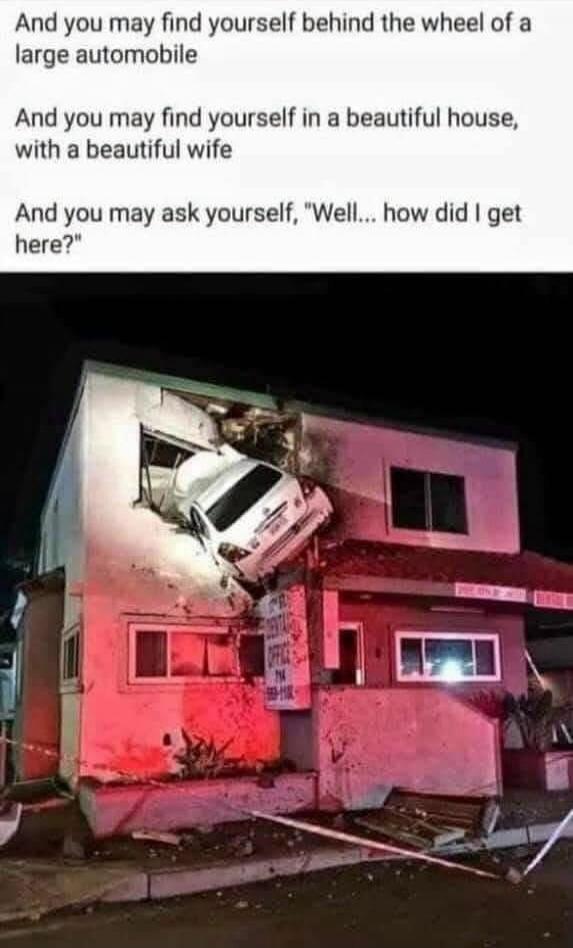 And you may find yourself behind the wheel of a large automobile And you may find yourself in a beautiful house, with a beautiful wife And you may ask yourself, 