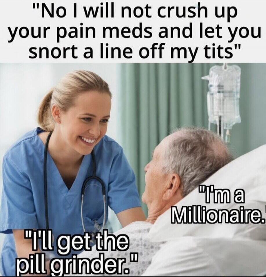 No I will not crush up your pain meds and let you snort a line off my tits. I'm a Millionaire. I'll get the pill grinder.