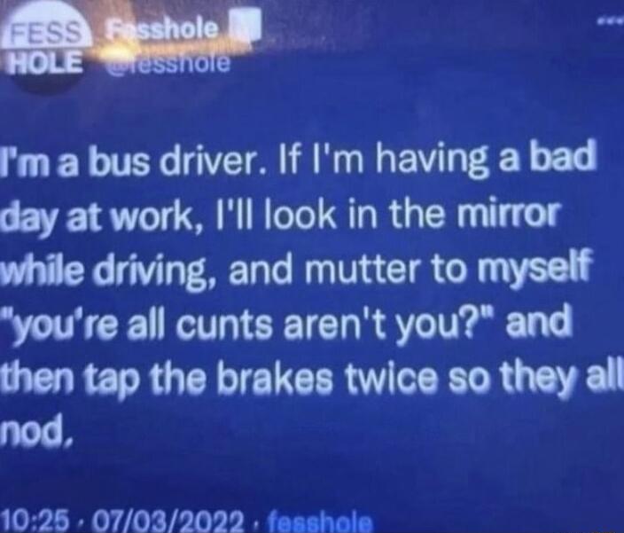 m m a bus driver If Im having a bad day at work Ill ook in the mirror while driving and mutter to myself youre all cunts arent you and then tap the brakes twice so they all nod 1025 070320272 fesshale