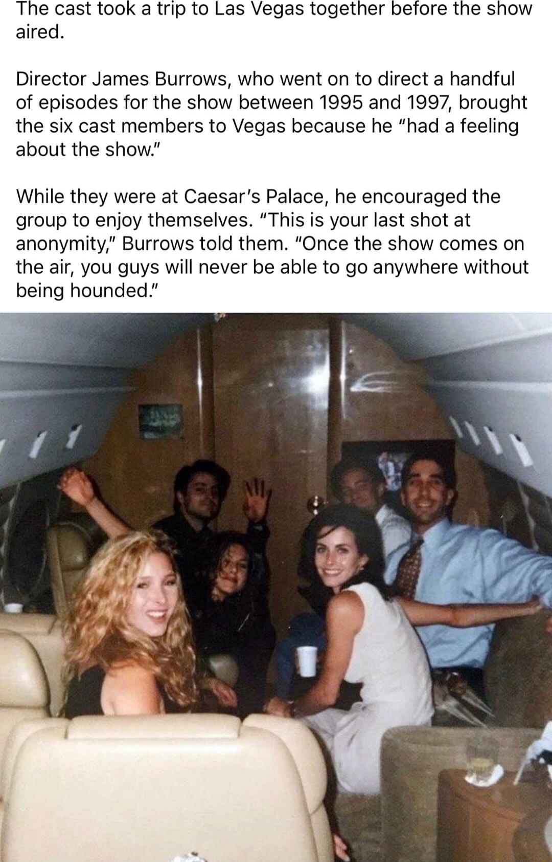 The cast took a trip to Las Vegas together before the show aired Director James Burrows who went on to direct a handful of episodes for the show between 1995 and 1997 brought the six cast members to Vegas because he had a feeling about the show While they were at Caesars Palace he encouraged the group to enjoy themselves This is your last shot at anonymity Burrows told them Once the show comes on 