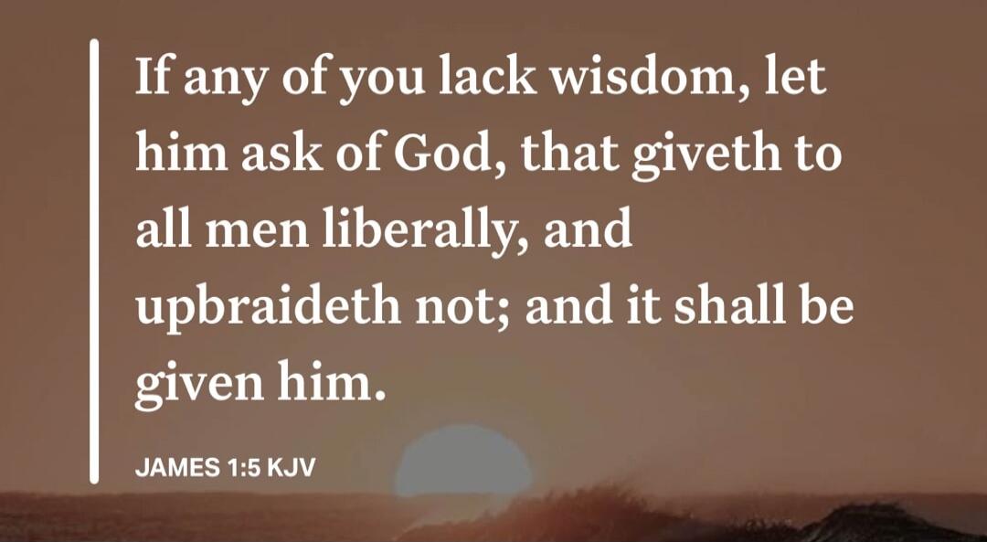 If any of you lack wisdom, let him ask of God, that giveth to all men liberally, and upbraideth not; and it shall be given him. JAMES 1:5 KJV